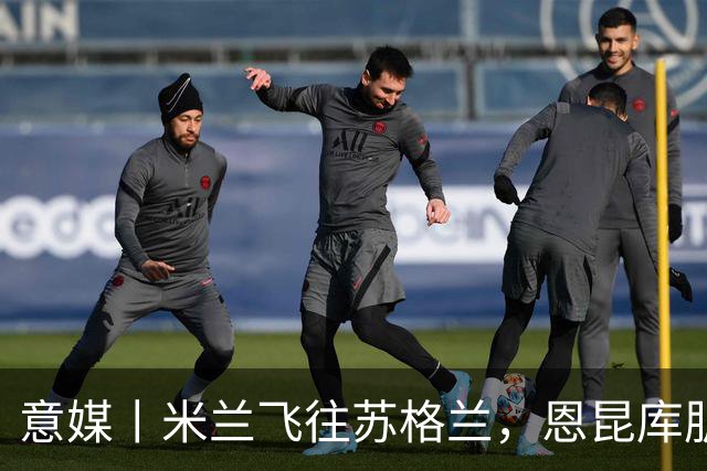 意媒丨米兰飞往苏格兰，恩昆库肌肉拉伤